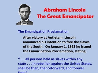 Abraham Lincoln
The Great Emancipator
The Emancipation Proclamation
After victory at Antietam, LincolnAfter victory at Antietam, Lincoln
announced his intention to free the slavesannounced his intention to free the slaves
of the South. On January 1, 1863 he issuedof the South. On January 1, 1863 he issued
the Emancipation Proclamation, stating:the Emancipation Proclamation, stating:
“. . . all persons held as slaves within any
state . . . in rebellion against the United States,
shall be then, thenceforward, and forever
 