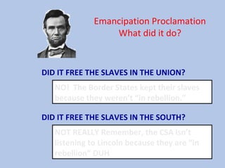 Emancipation Proclamation
What did it do?
DID IT FREE THE SLAVES IN THE UNION?
NO! The Border States kept their slaves
because they weren’t “in rebellion.”
DID IT FREE THE SLAVES IN THE SOUTH?
NOT REALLY Remember, the CSA isn’t
listening to Lincoln because they are “in
rebellion” DUH
 