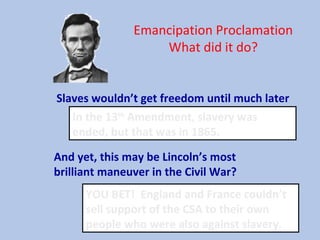 Emancipation Proclamation
What did it do?
Slaves wouldn’t get freedom until much later
In the 13th
Amendment, slavery was
ended, but that was in 1865.
And yet, this may be Lincoln’s most
brilliant maneuver in the Civil War?
YOU BET! England and France couldn’t
sell support of the CSA to their own
people who were also against slavery.
 