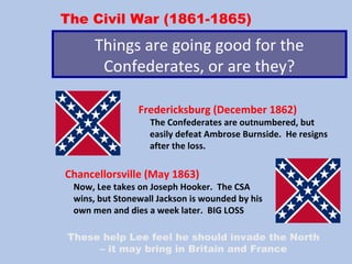 The Civil War (1861-1865)
Things are going good for the
Confederates, or are they?
Fredericksburg (December 1862)
The Confederates are outnumbered, but
easily defeat Ambrose Burnside. He resigns
after the loss.
Chancellorsville (May 1863)
Now, Lee takes on Joseph Hooker. The CSA
wins, but Stonewall Jackson is wounded by his
own men and dies a week later. BIG LOSS
These help Lee feel he should invade the North
– it may bring in Britain and France
 