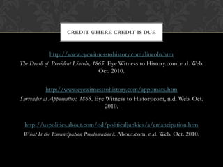Emancipation Proclamation-It was not a law passed by a Congress but a proclamation written by the president alone based on the war powers given to the President by the Constitution. -It was a declaration by Abraham Lincoln on January 1, 1863, declaring the freedom of all slaves in Confederate territory not already under Union control. -Its immediate impact was to free only some runaway slaves, but thousands more slaves were liberated as the Union armies advanced. The great majority of 4 million slaves were freed through operation of the Emancipation Proclamation.- Legally their emancipation was permanently effected by the Thirteenth Amendment ratified in December 1865. 