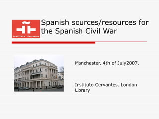 Spanish sources/resources for the Spanish Civil War Manchester, 4th of July2007. Instituto Cervantes. London Library 