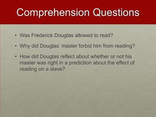 Comprehension Questions
• Was Frederick Douglas allowed to read?
• Why did Douglas’ master forbid him from reading?
• How did Douglas reflect about whether or not his
master was right in a prediction about the effect of
reading on a slave?