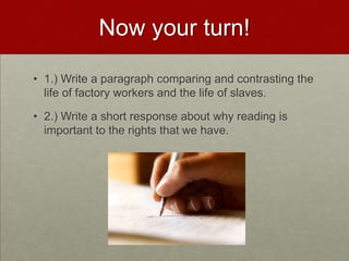 Now your turn!
• 1.) Write a paragraph comparing and contrasting the
life of factory workers and the life of slaves.
• 2.) Write a short response about why reading is
important to the rights that we have.