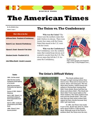 WINFIELD PRESS




 The American Times
 By: Ms. Winfield’s Class
 Volume 1, Issue 1                          The Union vs. The Confederacy
              Who’s Who in the War                  Who was the Union? The
                                            Union were the northern states that
Jefferson Davis– President of Confederacy   didn’t believe in slavery. There were
                                            twenty four states with the Union.
Robert E. Lee– General of Confederacy       States that stayed in the U.S. were
                                            with the Union.

Ulysses S. Grant– General of the Union
                                                    Who was the Confederacy?
                                            The Confederacy were the southern
                                            states that wanted keep slavery an d
Abraham Lincoln– President of U.S.          wanted to secede from the U.S. The
                                            eleven states that left the U.S. be-
                                            came the Confederacy.                   Image source:
John Wilkes Booth– Lincoln’s assassin                                               http://www.google.com/imgres?i
                                                                                    mgurl=http://3.bp.blogspot.com/_




            Timeline                          The Union’s Difficult Victory
 1860– Civil War started
                                                                                   The black soldiers went
 1861-The Union and The                                                    through a rough training before they
 Confederacy started fighting                                              went to war. They had to learn how to
 at Fort Sumter                                                            march, shoot, and load guns. The sol-
 1863-The Emancipation                                                     diers were beaten, called names and
 Proclamation was signed by                                                yelled at. During their training they
 Lincoln                                                                   didn’t have shoes. Some had beat up
 Summer of 1863– Battle of                                                 shoes and others didn’t. The black sol-
 Gettysburg                                                                diers didn’t have equal rights as the
 April 9, 1865– Robert E. Lee
                                                                           white soldiers. The white soldiers had
 surrendered to Ulysses S.                                                 suits and the blacks didn’t. The only
 Grant at Appomattox Court                                                 way they got their suits is when they
 House, VA.                                                                ripped up their checks because they
 April 14, 1865– Lincoln was                                               didn’t get equal pay.
 assassinated by John Wilkes                                                        In 1861, the Union was ready
 Booth                                                                     to go to war. As the war went on, there
 1868– Ulysses S. Grant                                                    were about 6,000 to 7,000 already
 became president                                                          dead. Although most of the Union’s
                                                                           soldiers died, the Union won the war.
 