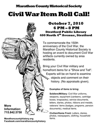 Marathon County Historical Society

   Civil War Item Roll Call!
                                     October 7, 2010
                                       6 PM – 8 PM
                                Stratford Public Library
                             400 North 4th Avenue, Stratford

                               To commemorate the 150th
                               anniversary of the Civil War, the
                               Marathon County Historical Society is
                               hosting an event to document Civil War
                               artifacts currently owned by area
                               residents.

                               Bring your Civil War military and
                               homefront items for a "Show and Tell".
                                  Experts will be on hand to examine
                                     objects and comment on their
                                     history. (No appraisals given).

                                     Examples of items to bring:

                                     Soldiers/Military: Civil War uniforms,
                                     weapons, equipment (canteens, cartridge
                                     boxes, knapsacks), service documents,
                                     letters, diaries, photos, ribbons and medals,
More                                 veterans’ items (badges, programs, pension
Information:                         documents), medical items.
715.842.5750                         Civilian/Home Front: Letters, diaries,
                                     photos, newspapers, clothing, household
Marathoncountyhistory.org            items.
Facebook.com/marathoncountyhistory
 