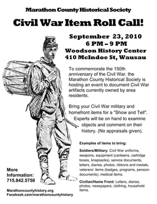 Marathon County Historical Society

   Civil War Item Roll Call!
                                September 23, 2010
                                    6 PM – 9 PM
                             Woodson History Center
                             410 McIndoe St, Wausau
                               To commemorate the 150th
                               anniversary of the Civil War, the
                               Marathon County Historical Society is
                               hosting an event to document Civil War
                               artifacts currently owned by area
                               residents.

                               Bring your Civil War military and
                               homefront items for a "Show and Tell".
                                  Experts will be on hand to examine
                                     objects and comment on their
                                     history. (No appraisals given).

                                     Examples of items to bring:

                                     Soldiers/Military: Civil War uniforms,
                                     weapons, equipment (canteens, cartridge
                                     boxes, knapsacks), service documents,
                                     letters, diaries, photos, ribbons and medals,
More                                 veterans’ items (badges, programs, pension
Information:                         documents), medical items.
715.842.5750                         Civilian/Home Front: Letters, diaries,
                                     photos, newspapers, clothing, household
Marathoncountyhistory.org            items.
Facebook.com/marathoncountyhistory
 