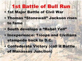 1st Battle of Bull Run 1st Major Battle of Civil War Thomas “Stonewall” Jackson rises to fame South develops a “Rebel Yell” Inexperience: Troops and Civilians stampede back to D.C. Confederate Victory (call it Battle of Manassas Junction) 