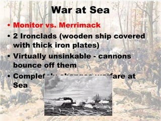 War at Sea Monitor vs. Merrimack 2 Ironclads (wooden ship covered with thick iron plates) Virtually unsinkable - cannons bounce off them Completely changes warfare at Sea 