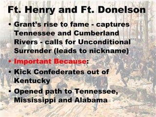 Ft. Henry and Ft. Donelson Grant’s rise to fame - captures Tennessee and Cumberland Rivers - calls for Unconditional Surrender (leads to nickname) Important Because : Kick Confederates out of Kentucky Opened path to Tennessee, Mississippi and Alabama 