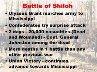 Battle of Shiloh Ulysses Grant marches army to Mississippi Confederates try surprise attack 2 days - 20,000 casualties (Dead and Wounded) - Conf. General Johnston among the dead More deaths in 1 battle than any other previous war Union Victory - continues advance towards Mississippi 