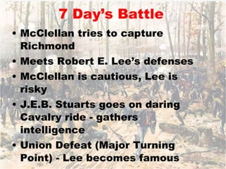 7 Day’s Battle McClellan tries to capture Richmond Meets Robert E. Lee’s defenses McClellan is cautious, Lee is risky J.E.B. Stuarts goes on daring Cavalry ride - gathers intelligence Union Defeat (Major Turning Point) - Lee becomes famous 