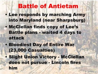 Battle of Antietam Lee responds by marching Army into Maryland (near Sharpsburg) McClellan finds copy of Lee’s Battle plans - waited 4 days to attack Bloodiest Day of Entire War (23,000 Casualties) Slight Union Victory - McClellan does not pursue - Lincoln fires him 
