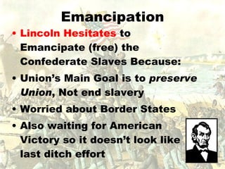 Emancipation Lincoln Hesitates  to Emancipate (free) the Confederate Slaves Because: Union’s Main Goal is to  preserve Union , Not end slavery Worried about Border States Also waiting for American Victory so it doesn’t look like last ditch effort 