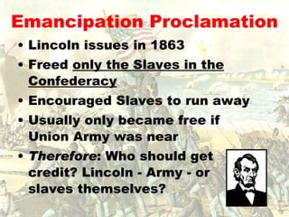Emancipation Proclamation Lincoln issues in 1863 Freed  only the Slaves in the Confederacy Encouraged Slaves to run away Usually only became free if Union Army was near Therefore : Who should get credit? Lincoln - Army - or slaves themselves? 