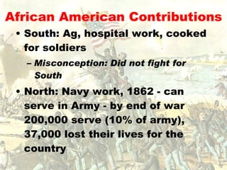 African American Contributions South: Ag, hospital work, cooked for soldiers Misconception: Did not fight for South North: Navy work, 1862 - can serve in Army - by end of war 200,000 serve (10% of army), 37,000 lost their lives for the country  