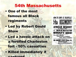 54th Massachusetts One of the most famous all Black regiments Led by Robert Gould Shaw Led a heroic attack on a fortified Charleston fort - 50% casualties Killed immediately if captured 