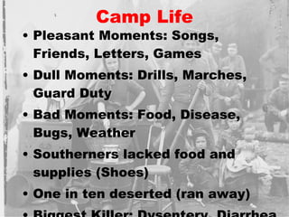 Camp Life Pleasant Moments: Songs, Friends, Letters, Games Dull Moments: Drills, Marches, Guard Duty Bad Moments: Food, Disease, Bugs, Weather Southerners lacked food and supplies (Shoes) One in ten deserted (ran away) Biggest Killer: Dysentery, Diarrhea 