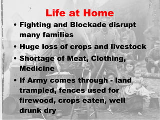 Life at Home Fighting and Blockade disrupt many families Huge loss of crops and livestock Shortage of Meat, Clothing, Medicine If Army comes through - land trampled, fences used for firewood, crops eaten, well drunk dry 