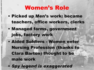 Women’s Role Picked up Men’s work: became teachers, office workers, clerks Managed farms, government jobs, factory work Aided Soldiers - Women enter Nursing Profession (thanks to Clara Barton) thought to be male work Spy legend is exaggerated 