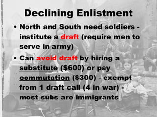 Declining Enlistment North and South need soldiers - institute a  draft  (require men to serve in army) Can  avoid draft  by hiring a  substitute  ($600) or pay  commutation  ($300) - exempt from 1 draft call (4 in war) - most subs are immigrants 