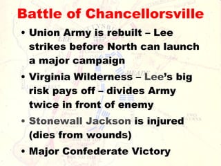 Battle of Chancellorsville Union Army is rebuilt – Lee strikes before North can launch a major campaign Virginia Wilderness –  Lee ’s big risk pays off – divides Army twice in front of enemy Stonewall Jackson  is injured (dies from wounds) Major Confederate Victory 