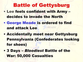 Battle of Gettysburg Lee  feels confident with Army – decides to invade the North George Meade  is ordered to find and attack Lee Accidentally meet near Gettysburg Pennsylvania (Confederates looking for shoes) 3 Days –  Bloodiest  Battle of the War: 50,000 Casualties 