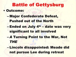 Battle of Gettysburg Outcome:  Major Confederate Defeat, Pushed out of the North Ended on July 4 th  – date was very significant to all involved A  Turning Point to the War, Not  THE Lincoln disappointed: Meade did not pursue Lee during retreat 