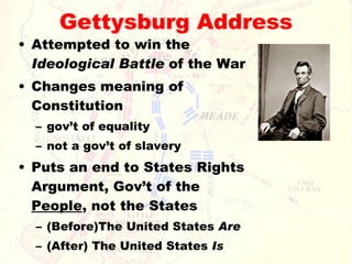 Gettysburg Address Attempted to win the  Ideological Battle  of the War Changes meaning of Constitution  gov’t of equality not a gov’t of slavery Puts an end to States Rights Argument, Gov’t of the  People , not the States (Before)The United States  Are   (After) The United States  Is 