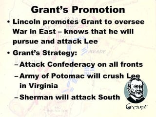 Grant’s Promotion Lincoln promotes Grant to oversee War in East – knows that he will pursue and attack Lee Grant’s Strategy: Attack Confederacy on all fronts Army of Potomac will crush Lee in Virginia Sherman will attack South 