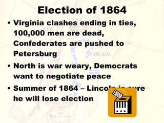 Election of 1864 Virginia clashes ending in ties, 100,000 men are dead, Confederates are pushed to Petersburg North is war weary, Democrats want to negotiate peace Summer of 1864 – Lincoln is sure he will lose election 