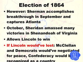 Election of 1864 However: Sherman accomplishes breakthrough in September and captures Atlanta October, Sheridan amassed many victories in Shenandoah of Virginia Allows Lincoln to win If Lincoln would’ve lost : McClellan and Democrats would’ve negotiated for peace, Confederacy would be recognized as a country 