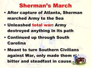 Sherman’s March After capture of Atlanta, Sherman marched Army to the Sea Unleashed  total war : Army destroyed anything in its path Continued up through South Carolina Meant to turn Southern Civilians against War, only made them more bitter and steadfast in cause 