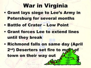 War in Virginia Grant lays siege to Lee’s Army in Petersburg for several months Battle of Crater – Low Point Grant forces Lee to extend lines until they break Richmond falls on same day (April 2 nd ) Deserters set fire to most of town on their way out 