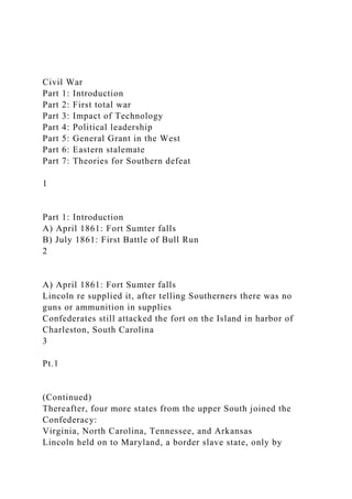 Civil War
Part 1: Introduction
Part 2: First total war
Part 3: Impact of Technology
Part 4: Political leadership
Part 5: General Grant in the West
Part 6: Eastern stalemate
Part 7: Theories for Southern defeat
1
Part 1: Introduction
A) April 1861: Fort Sumter falls
B) July 1861: First Battle of Bull Run
2
A) April 1861: Fort Sumter falls
Lincoln re supplied it, after telling Southerners there was no
guns or ammunition in supplies
Confederates still attacked the fort on the Island in harbor of
Charleston, South Carolina
3
Pt.1
(Continued)
Thereafter, four more states from the upper South joined the
Confederacy:
Virginia, North Carolina, Tennessee, and Arkansas
Lincoln held on to Maryland, a border slave state, only by
 
