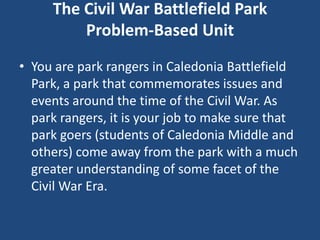 The Civil War Battlefield Park
         Problem-Based Unit
• You are park rangers in Caledonia Battlefield
  Park, a park that commemorates issues and
  events around the time of the Civil War. As
  park rangers, it is your job to make sure that
  park goers (students of Caledonia Middle and
  others) come away from the park with a much
  greater understanding of some facet of the
  Civil War Era.
 