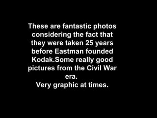 These are fantastic photos
 considering the fact that
 they were taken 25 years
 before Eastman founded
 Kodak.Some really good
pictures from the Civil War
            era.
   Very graphic at times.
 
