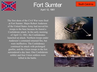 Fort Sumter
April 12, 1861
South Carolina
The first shots of the Civil War were fired
at Fort Sumter. Major Robert Anderson
of the United States Army had moved his
troops to the base because he feared a
Confederate attack. In the early morning
of April 12, 1861, the Confederates
launched an attack. Northern troops under
Anderson’s command returned fire, but
were ineffective. The Confederacy
continued its attack with prolonged
gunfire, and the Union troops in the fort
surrendered a day later. One Confederate
soldier and four Union soldiers were
killed in the battle.
 