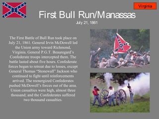 First Bull Run/Manassas
July 21, 1861
Virginia
The First Battle of Bull Run took place on
July 21, 1861. General Irvin McDowell led
the Union army toward Richmond,
Virginia. General P.G.T. Beauregard’s
Confederate troops intercepted them. The
battle lasted about five hours. Confederate
forces began to retreat due to losses, except
General Thomas “Stonewall” Jackson who
continued to fight until reinforcements
arrived. The reenergized Confederates
pushed McDowell’s forces out of the area.
Union casualties were high, almost three
thousand; and the Confederates suffered
two thousand casualties.
 