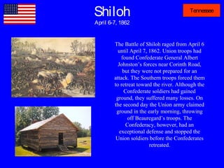 Shiloh
April 6-7, 1862
Tennessee
The Battle of Shiloh raged from April 6
until April 7, 1862. Union troops had
found Confederate General Albert
Johnston’s forces near Corinth Road,
but they were not prepared for an
attack. The Southern troops forced them
to retreat toward the river. Although the
Confederate soldiers had gained
ground, they suffered many losses. On
the second day the Union army claimed
ground in the early morning, throwing
off Beauregard’s troops. The
Confederacy, however, had an
exceptional defense and stopped the
Union soldiers before the Confederates
retreated.
 