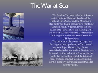 TheWar at Sea
The Battle of the Ironclads also is known
as the Battle of Hampton Roads and the
Battle of the Monitor and the Merrimack.
This battle was fought off Sewell’s Point near
Hampton Roads, Virginia. It was the first
naval battle between two ironclad ships, the
Union’s USS Monitor and the Confederacy’s
CSS Virginia, which was rebuilt from the
USS Merrimack.
The battle took place over two days, and
the Virginia destroyed many of the Union’s
wooden ships. The next day, the two
ironclads clashed at sea, and the Virginia was
damaged. Neither side claimed victory in this
battle, but the battle revealed the future of
naval warfare. Ironclad, steam-driven ships
were at a decisive advantage against wooden
sailing vessels.
 