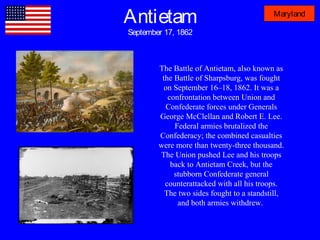 Antietam
September 17, 1862
Maryland
The Battle of Antietam, also known as
the Battle of Sharpsburg, was fought
on September 16–18, 1862. It was a
confrontation between Union and
Confederate forces under Generals
George McClellan and Robert E. Lee.
Federal armies brutalized the
Confederacy; the combined casualties
were more than twenty-three thousand.
The Union pushed Lee and his troops
back to Antietam Creek, but the
stubborn Confederate general
counterattacked with all his troops.
The two sides fought to a standstill,
and both armies withdrew.
 