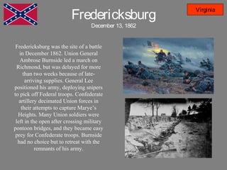 Fredericksburg
December 13, 1862
Virginia
Fredericksburg was the site of a battle
in December 1862. Union General
Ambrose Burnside led a march on
Richmond, but was delayed for more
than two weeks because of late-
arriving supplies. General Lee
positioned his army, deploying snipers
to pick off Federal troops. Confederate
artillery decimated Union forces in
their attempts to capture Marye’s
Heights. Many Union soldiers were
left in the open after crossing military
pontoon bridges, and they became easy
prey for Confederate troops. Burnside
had no choice but to retreat with the
remnants of his army.
 