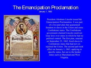 TheEmancipation Proclamation
January 1, 1863
President Abraham Lincoln issued the
Emancipation Proclamation. It was part
of a two-part plan that guaranteed
freedom to slaves in the Union and some
Confederate states. The Confederate
government claimed Lincoln could not
issue laws over states in which he had no
political control. The first plan, enacted
on September 22, 1862, freed slaves in
Confederate states that had not yet
rejoined the Union. The second part took
effect on January 1, 1863, applying to
specific states, but not to the border
states such as Maryland and West
Virginia.
 