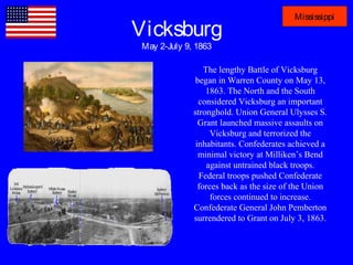 Vicksburg
May 2-July 9, 1863
Mississippi
The lengthy Battle of Vicksburg
began in Warren County on May 13,
1863. The North and the South
considered Vicksburg an important
stronghold. Union General Ulysses S.
Grant launched massive assaults on
Vicksburg and terrorized the
inhabitants. Confederates achieved a
minimal victory at Milliken’s Bend
against untrained black troops.
Federal troops pushed Confederate
forces back as the size of the Union
forces continued to increase.
Confederate General John Pemberton
surrendered to Grant on July 3, 1863.
 