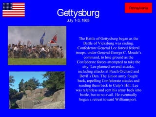 Gettysburg
July 1-3, 1863
Pennsylvania
The Battle of Gettysburg began as the
Battle of Vicksburg was ending.
Confederate General Lee forced federal
troops, under General George C. Meade’s
command, to lose ground as the
Confederate forces attempted to take the
city. Lee planned several attacks,
including attacks at Peach Orchard and
Devil’s Den. The Union army fought
back, repelling Confederate attacks and
sending them back to Culp’s Hill. Lee
was relentless and sent his army back into
battle, but to no avail. He eventually
began a retreat toward Williamsport.
 