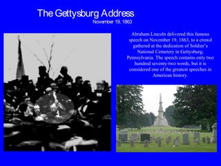 TheGettysburg Address
November 19, 1863
Abraham Lincoln delivered this famous
speech on November 19, 1863, to a crowd
gathered at the dedication of Soldier’s
National Cemetery in Gettysburg,
Pennsylvania. The speech contains only two
hundred seventy-two words, but it is
considered one of the greatest speeches in
American history.
 