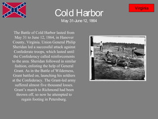 Cold Harbor
May 31-June12, 1864
Virginia
The Battle of Cold Harbor lasted from
May 31 to June 12, 1864, in Hanover
County, Virginia. Union General Philip
Sheridan led a successful attack against
Confederate troops, which lasted until
the Confederacy called reinforcements
to the area. Sheridan followed in similar
fashion, enlisting the help of General
Grant. As in the Battle of Wilderness,
Grant battled on, launching his soldiers
at the Confederacy. The Grant-led army
suffered almost five thousand losses.
Grant’s march to Richmond had been
thrown off, so now he attempted to
regain footing in Petersburg.
 