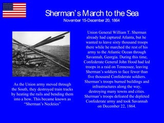 Sherman’sMarch to theSea
November 15-December 20, 1864
Union General William T. Sherman
already had captured Atlanta, but he
wanted to leave sixty thousand troops
there while he marched the rest of his
army to the Atlantic Ocean through
Savannah, Georgia. During this time,
Confederate General John Hood had led
troops in a raid on Tennessee, leaving
Sherman’s soldiers to face fewer than
five thousand Confederate soldiers.
Sherman’s troops burned buildings and
infrastructures along the way,
destroying many towns and cities.
Sherman’s troops defeated the depleted
Confederate army and took Savannah
on December 22, 1864.
As the Union army moved through
the South, they destroyed train tracks
by heating the rails and bending them
into a bow. This became known as
“Sherman’s Neckties”
 
