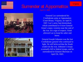 Surrender at Appomattox
April 9, 1865
General Lee surrendered his
Confederate army at Appomattox
Court House, Virginia, on April 9,
1865. Lee’s army had diminished,
which contributed to Union General
Grant’s many victories near the end of
the war. In a sign of respect, Grant
allowed Lee to keep his saber and
horse.
General Joseph Johnston was the last
Confederate general who continued to
fight. He still believed that the South
could win the war. Johnston’s troops
eventually fell to federal troops, and he
surrendered to General Sherman on
April 26, 1865.
Virginia
 